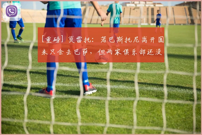[重磅] 莫雷托：若巴斯托尼离开国米只会去巴萨，但两家俱乐部还没接触