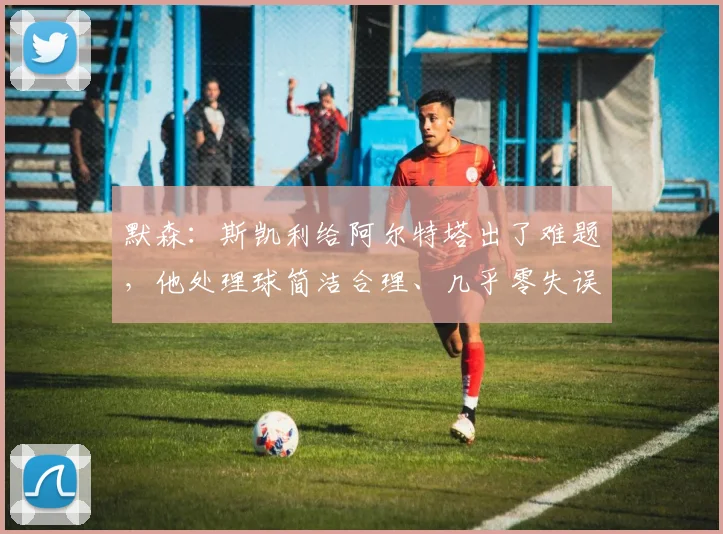 默森：斯凯利给阿尔特塔出了难题，他处理球简洁合理、几乎零失误