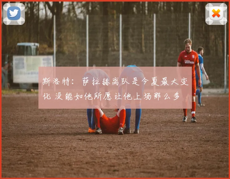 斯洛特：萨拉赫离队是今夏最大变化 没能如他所愿让他上场那么多